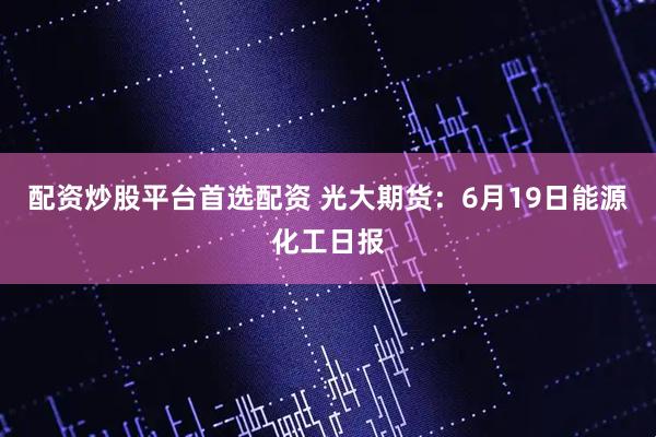 配资炒股平台首选配资 光大期货：6月19日能源化工日报