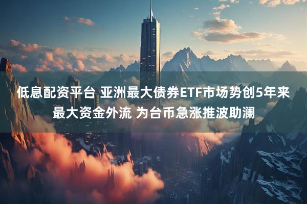 低息配资平台 亚洲最大债券ETF市场势创5年来最大资金外流 为台币急涨推波助澜