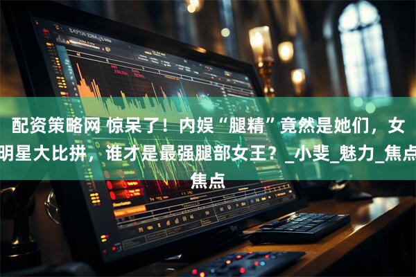 配资策略网 惊呆了！内娱“腿精”竟然是她们，女明星大比拼，谁才是最强腿部女王？_小斐_魅力_焦点