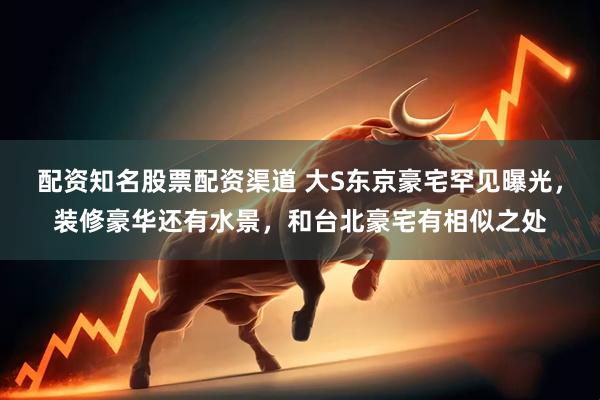 配资知名股票配资渠道 大S东京豪宅罕见曝光，装修豪华还有水景，和台北豪宅有相似之处