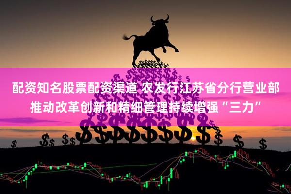 配资知名股票配资渠道 农发行江苏省分行营业部推动改革创新和精细管理持续增强“三力”