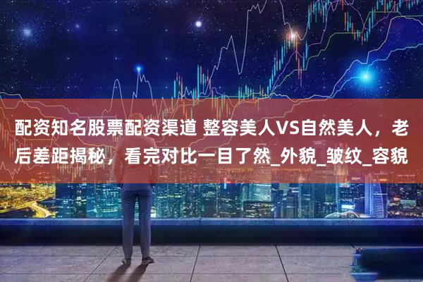 配资知名股票配资渠道 整容美人VS自然美人，老后差距揭秘，看完对比一目了然_外貌_皱纹_容貌