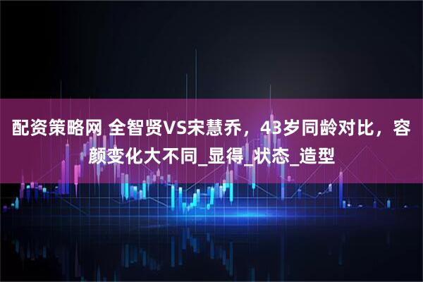 配资策略网 全智贤VS宋慧乔，43岁同龄对比，容颜变化大不同_显得_状态_造型