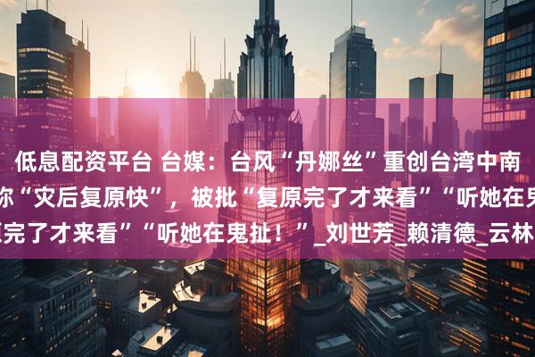 低息配资平台 台媒:台风“丹娜丝”重创台湾中南部,台内务部门负责人称“灾后复原快”,被批“复原完了才来看”“听她在鬼扯!”_刘世芳_赖清德_云林县
