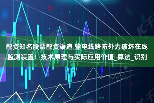 配资知名股票配资渠道 输电线路防外力破坏在线监测装置：技术原理与实际应用价值_算法_识别