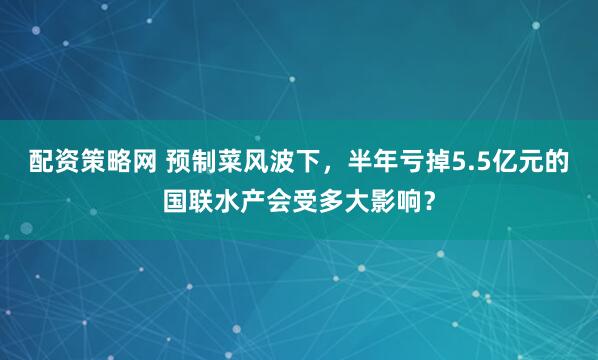 配资策略网 预制菜风波下，半年亏掉5.5亿元的国联水产会受多大影响？