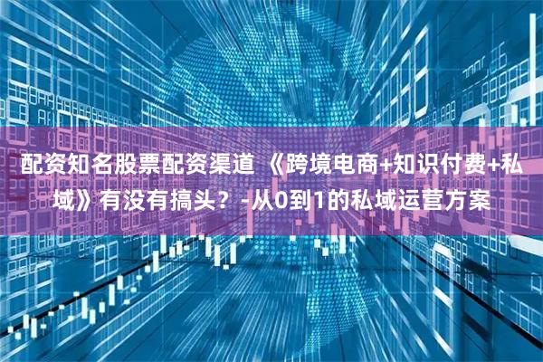 配资知名股票配资渠道 《跨境电商+知识付费+私域》有没有搞头？-从0到1的私域运营方案