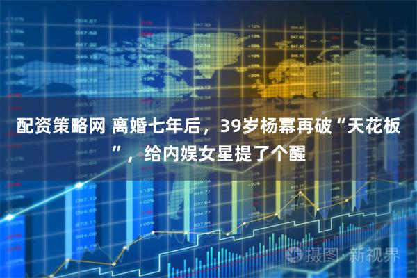 配资策略网 离婚七年后,39岁杨幂再破“天花板”,给内娱女星提了个醒