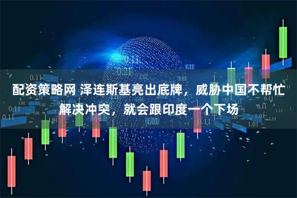 配资策略网 泽连斯基亮出底牌，威胁中国不帮忙解决冲突，就会跟印度一个下场