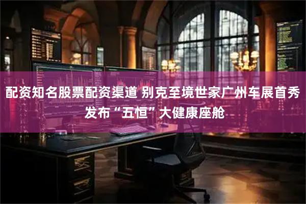 配资知名股票配资渠道 别克至境世家广州车展首秀 发布“五恒”大健康座舱