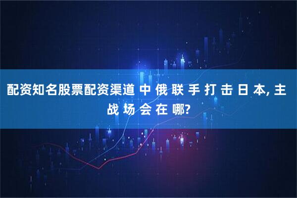 配资知名股票配资渠道 中 俄 联 手 打 击 日 本, 主 战 场 会 在 哪?