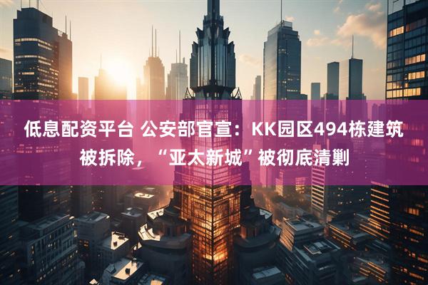 低息配资平台 公安部官宣：KK园区494栋建筑被拆除，“亚太新城”被彻底清剿
