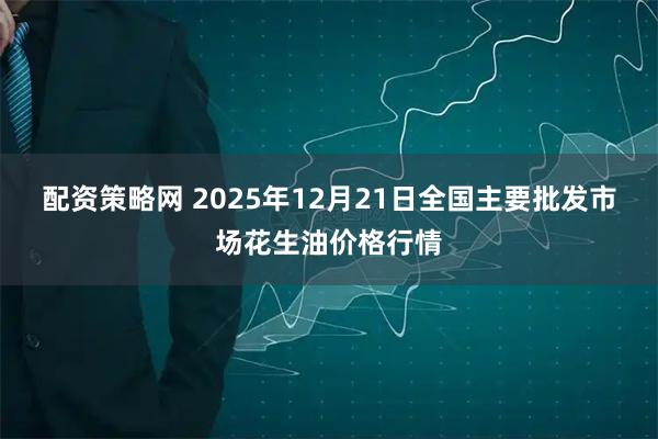 配资策略网 2025年12月21日全国主要批发市场花生油价格行情