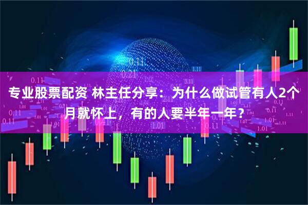 专业股票配资 林主任分享：为什么做试管有人2个月就怀上，有的人要半年一年？