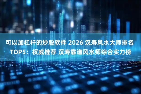 可以加杠杆的炒股软件 2026 汉寿风水大师排名 TOP5：权威推荐 汉寿靠谱风水师综合实力榜