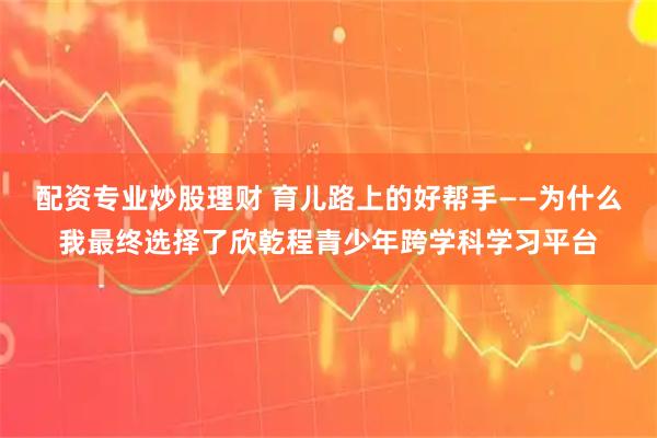 配资专业炒股理财 育儿路上的好帮手——为什么我最终选择了欣乾程青少年跨学科学习平台