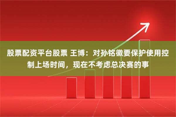 股票配资平台股票 王博：对孙铭徽要保护使用控制上场时间，现在不考虑总决赛的事