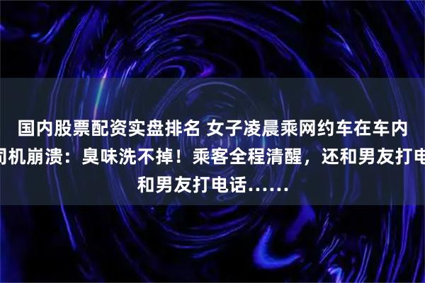 国内股票配资实盘排名 女子凌晨乘网约车在车内排泄，司机崩溃：臭味洗不掉！乘客全程清醒，还和男友打电话……