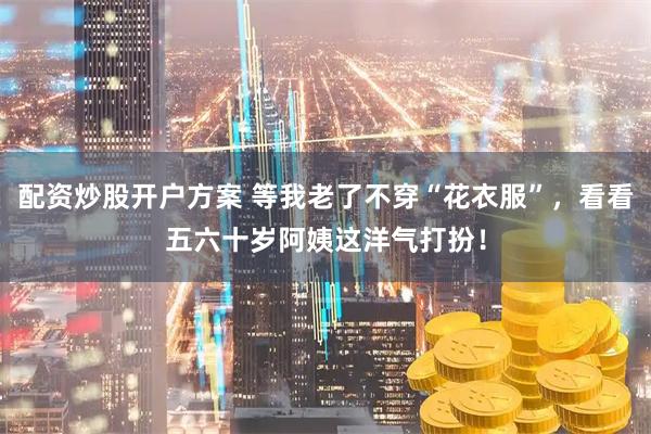 配资炒股开户方案 等我老了不穿“花衣服”，看看五六十岁阿姨这洋气打扮！