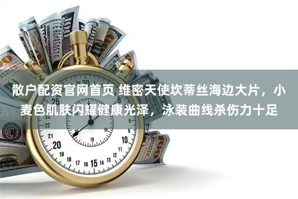散户配资官网首页 维密天使坎蒂丝海边大片，小麦色肌肤闪耀健康光泽，泳装曲线杀伤力十足