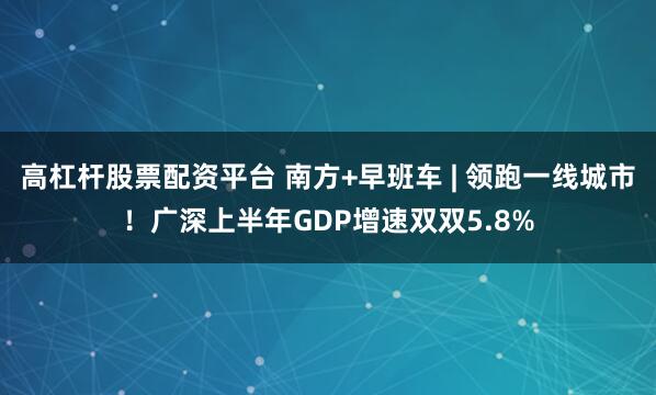 高杠杆股票配资平台 南方+早班车 | 领跑一线城市！广深上半年GDP增速双双5.8%
