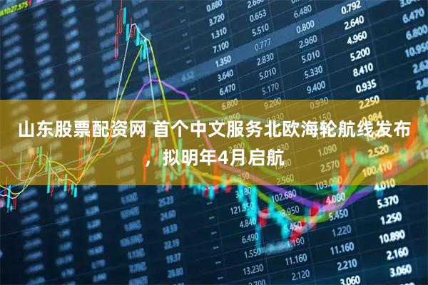 山东股票配资网 首个中文服务北欧海轮航线发布，拟明年4月启航