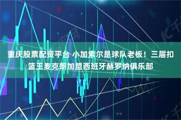 重庆股票配资平台 小加索尔是球队老板！三届扣篮王麦克朗加盟西班牙赫罗纳俱乐部
