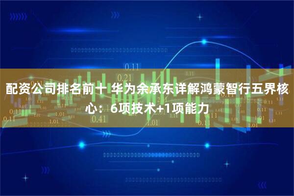 配资公司排名前十 华为余承东详解鸿蒙智行五界核心：6项技术+1项能力