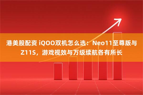 港美股配资 iQOO双机怎么选：Neo11至尊版与Z11S，游戏视效与万级续航各有所长