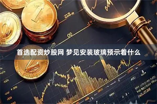 首选配资炒股网 梦见安装玻璃预示着什么