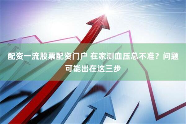 配资一流股票配资门户 在家测血压总不准?问题可能出在这三步