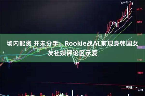 场内配资 并未分手，Rookie战AL前现身韩国女友社媒评论区示爱