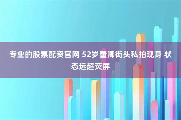 专业的股票配资官网 52岁董卿街头私拍现身 状态远超荧屏