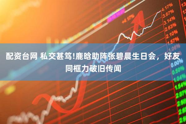 配资台网 私交甚笃!鹿晗助阵张碧晨生日会，好友同框力破旧传闻
