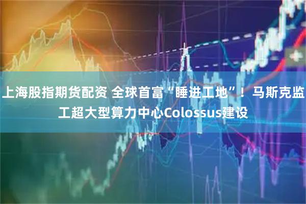 上海股指期货配资 全球首富“睡进工地”！马斯克监工超大型算力中心Colossus建设