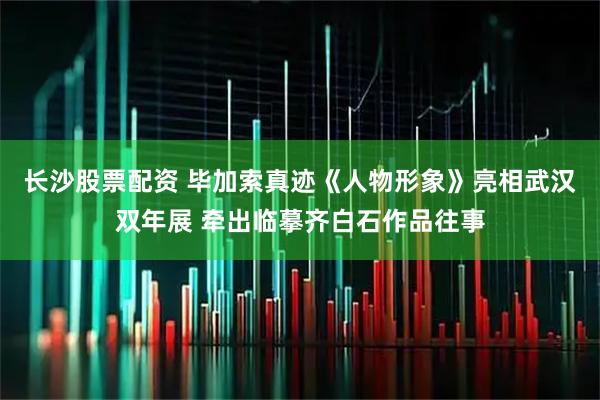长沙股票配资 毕加索真迹《人物形象》亮相武汉双年展 牵出临摹齐白石作品往事