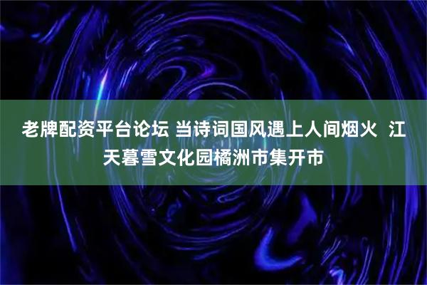 老牌配资平台论坛 当诗词国风遇上人间烟火  江天暮雪文化园橘洲市集开市