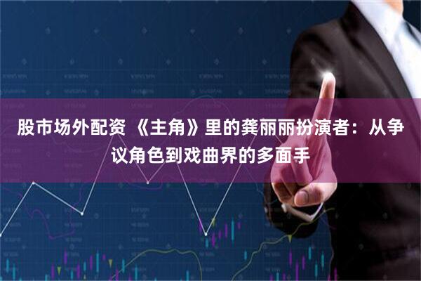 股市场外配资 《主角》里的龚丽丽扮演者：从争议角色到戏曲界的多面手