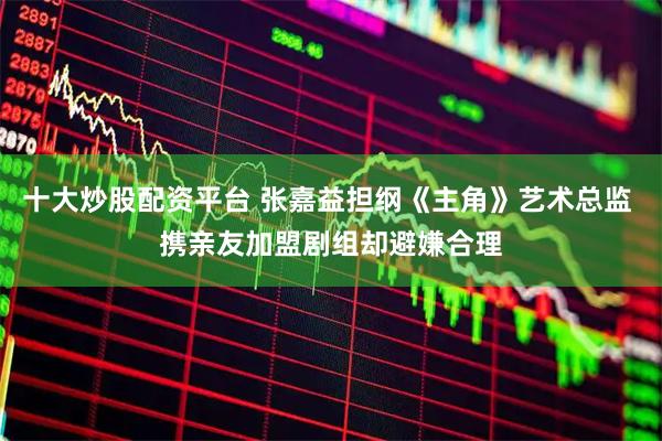 十大炒股配资平台 张嘉益担纲《主角》艺术总监 携亲友加盟剧组却避嫌合理