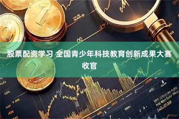 股票配资学习 全国青少年科技教育创新成果大赛收官