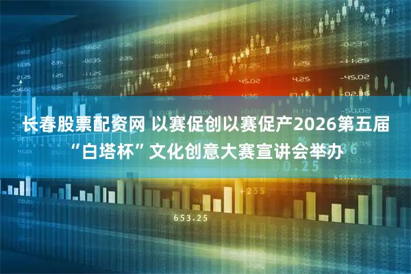 长春股票配资网 以赛促创以赛促产2026第五届“白塔杯”文化创意大赛宣讲会举办